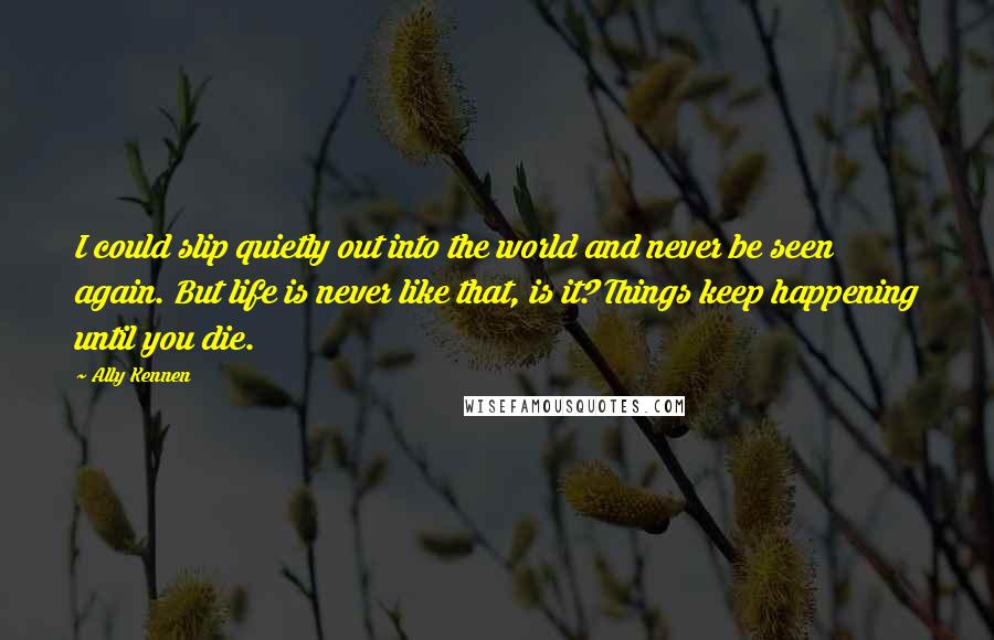 Ally Kennen Quotes: I could slip quietly out into the world and never be seen again. But life is never like that, is it? Things keep happening until you die.