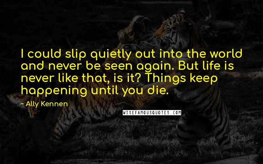 Ally Kennen Quotes: I could slip quietly out into the world and never be seen again. But life is never like that, is it? Things keep happening until you die.