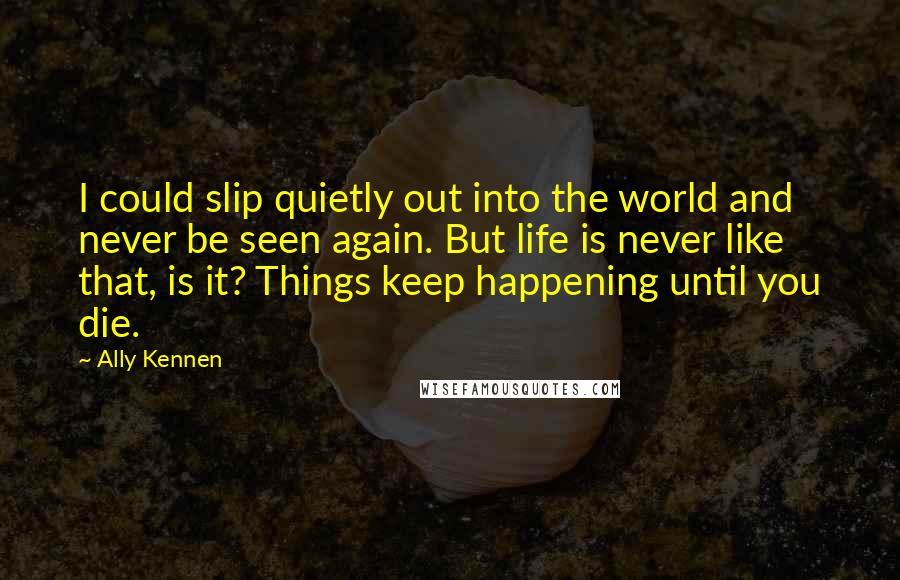 Ally Kennen Quotes: I could slip quietly out into the world and never be seen again. But life is never like that, is it? Things keep happening until you die.