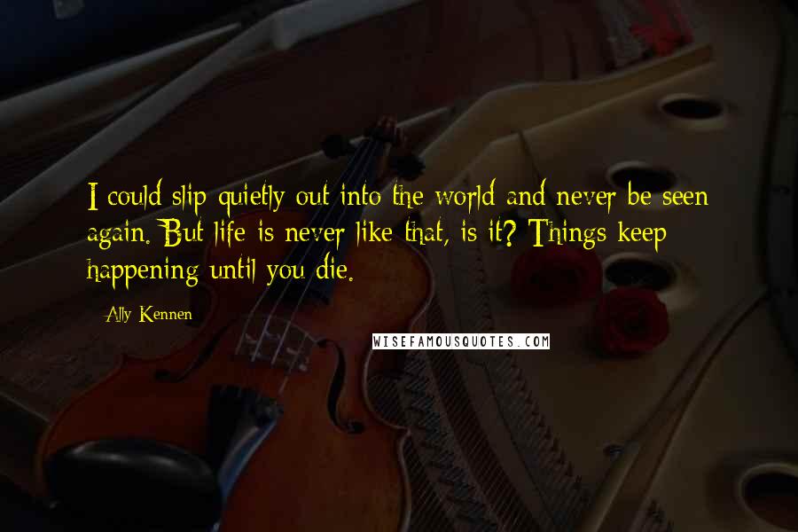 Ally Kennen Quotes: I could slip quietly out into the world and never be seen again. But life is never like that, is it? Things keep happening until you die.