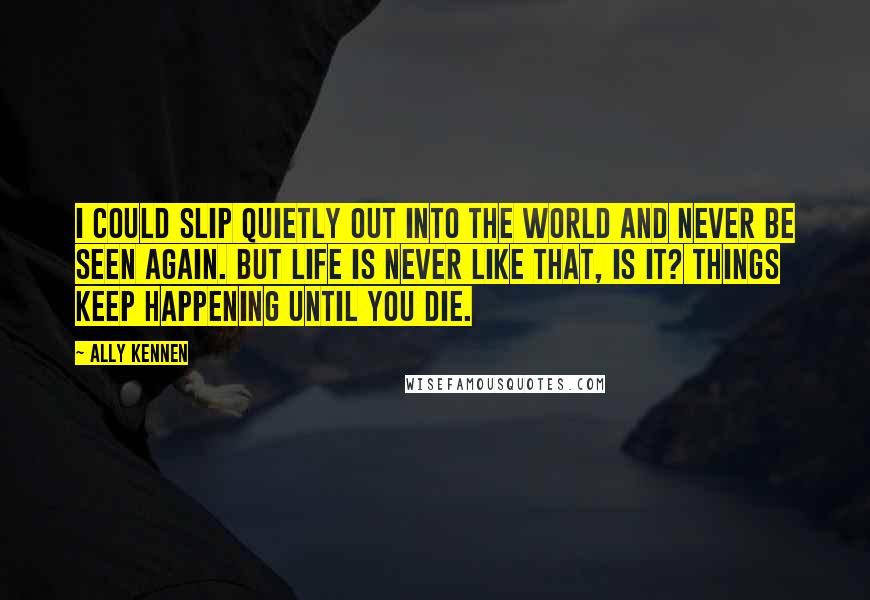 Ally Kennen Quotes: I could slip quietly out into the world and never be seen again. But life is never like that, is it? Things keep happening until you die.