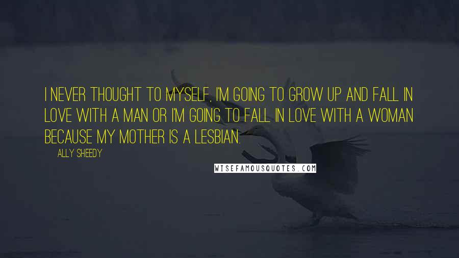 Ally Sheedy Quotes: I never thought to myself, I'm going to grow up and fall in love with a man or I'm going to fall in love with a woman because my mother is a lesbian.