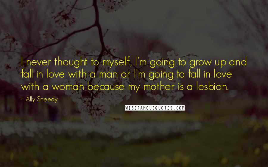 Ally Sheedy Quotes: I never thought to myself, I'm going to grow up and fall in love with a man or I'm going to fall in love with a woman because my mother is a lesbian.