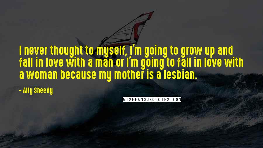 Ally Sheedy Quotes: I never thought to myself, I'm going to grow up and fall in love with a man or I'm going to fall in love with a woman because my mother is a lesbian.