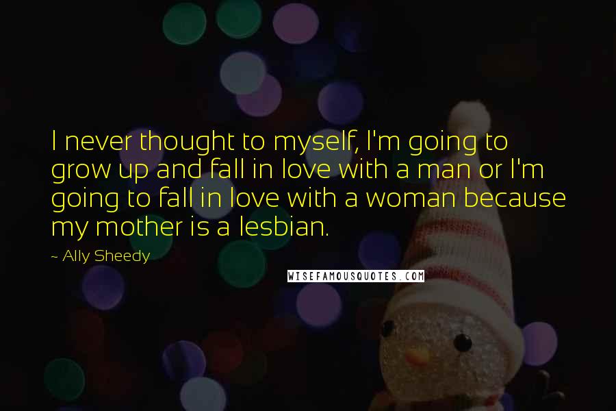 Ally Sheedy Quotes: I never thought to myself, I'm going to grow up and fall in love with a man or I'm going to fall in love with a woman because my mother is a lesbian.