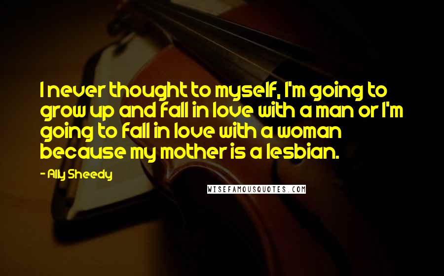 Ally Sheedy Quotes: I never thought to myself, I'm going to grow up and fall in love with a man or I'm going to fall in love with a woman because my mother is a lesbian.