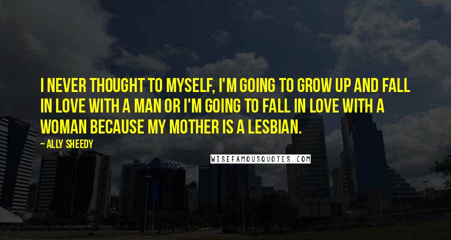 Ally Sheedy Quotes: I never thought to myself, I'm going to grow up and fall in love with a man or I'm going to fall in love with a woman because my mother is a lesbian.