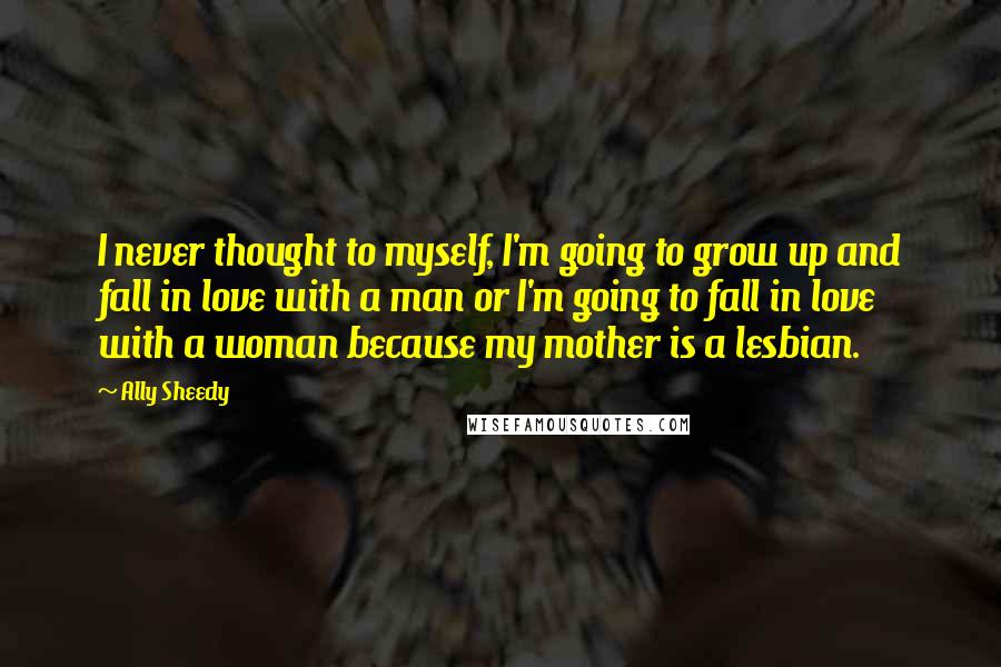 Ally Sheedy Quotes: I never thought to myself, I'm going to grow up and fall in love with a man or I'm going to fall in love with a woman because my mother is a lesbian.