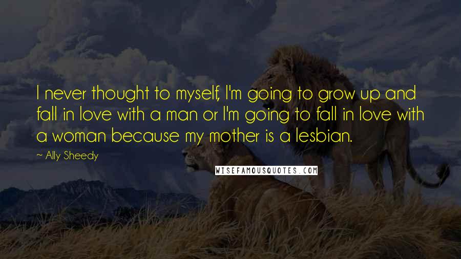 Ally Sheedy Quotes: I never thought to myself, I'm going to grow up and fall in love with a man or I'm going to fall in love with a woman because my mother is a lesbian.