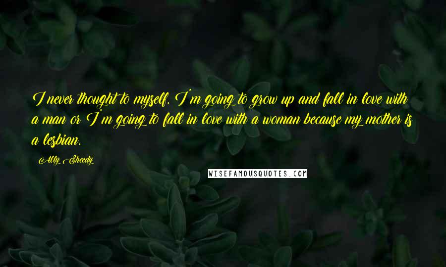 Ally Sheedy Quotes: I never thought to myself, I'm going to grow up and fall in love with a man or I'm going to fall in love with a woman because my mother is a lesbian.