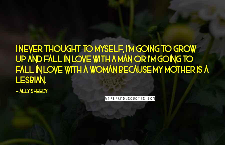 Ally Sheedy Quotes: I never thought to myself, I'm going to grow up and fall in love with a man or I'm going to fall in love with a woman because my mother is a lesbian.