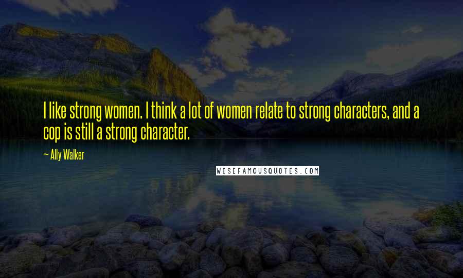 Ally Walker Quotes: I like strong women. I think a lot of women relate to strong characters, and a cop is still a strong character.