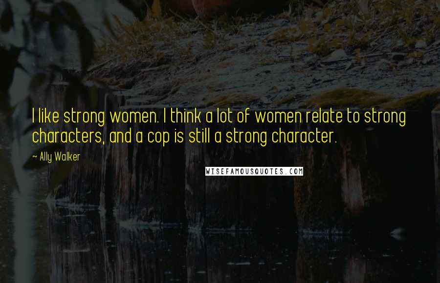 Ally Walker Quotes: I like strong women. I think a lot of women relate to strong characters, and a cop is still a strong character.