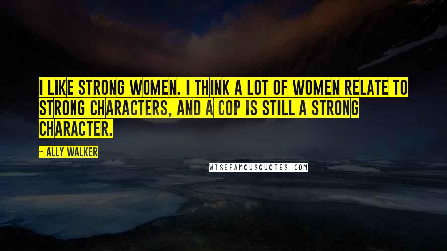 Ally Walker Quotes: I like strong women. I think a lot of women relate to strong characters, and a cop is still a strong character.