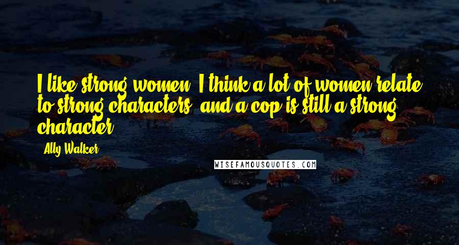 Ally Walker Quotes: I like strong women. I think a lot of women relate to strong characters, and a cop is still a strong character.