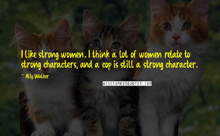 Ally Walker Quotes: I like strong women. I think a lot of women relate to strong characters, and a cop is still a strong character.