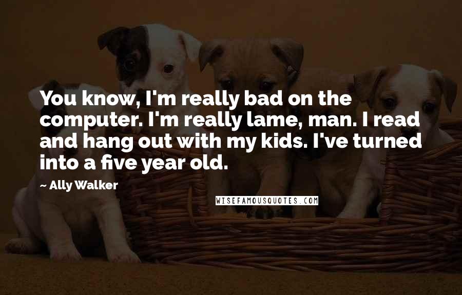 Ally Walker Quotes: You know, I'm really bad on the computer. I'm really lame, man. I read and hang out with my kids. I've turned into a five year old.