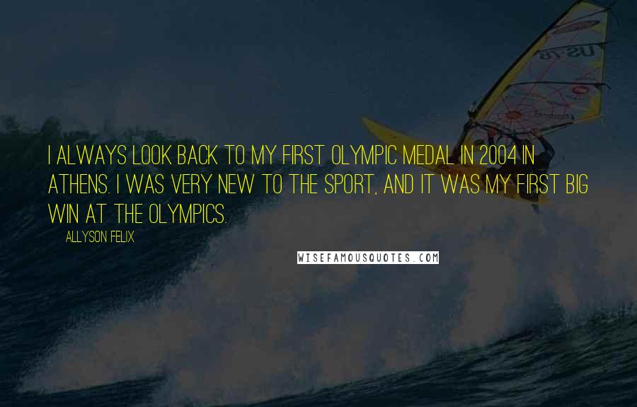 Allyson Felix Quotes: I always look back to my first Olympic medal in 2004 in Athens. I was very new to the sport, and it was my first big win at the Olympics.