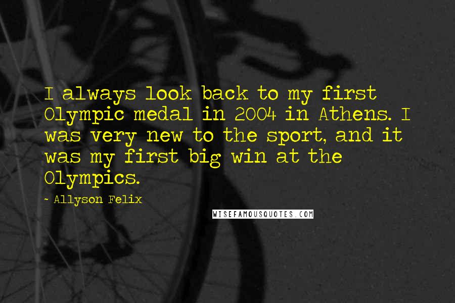 Allyson Felix Quotes: I always look back to my first Olympic medal in 2004 in Athens. I was very new to the sport, and it was my first big win at the Olympics.