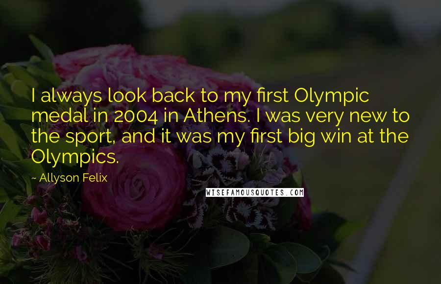 Allyson Felix Quotes: I always look back to my first Olympic medal in 2004 in Athens. I was very new to the sport, and it was my first big win at the Olympics.