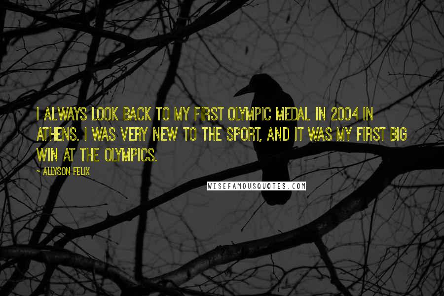 Allyson Felix Quotes: I always look back to my first Olympic medal in 2004 in Athens. I was very new to the sport, and it was my first big win at the Olympics.