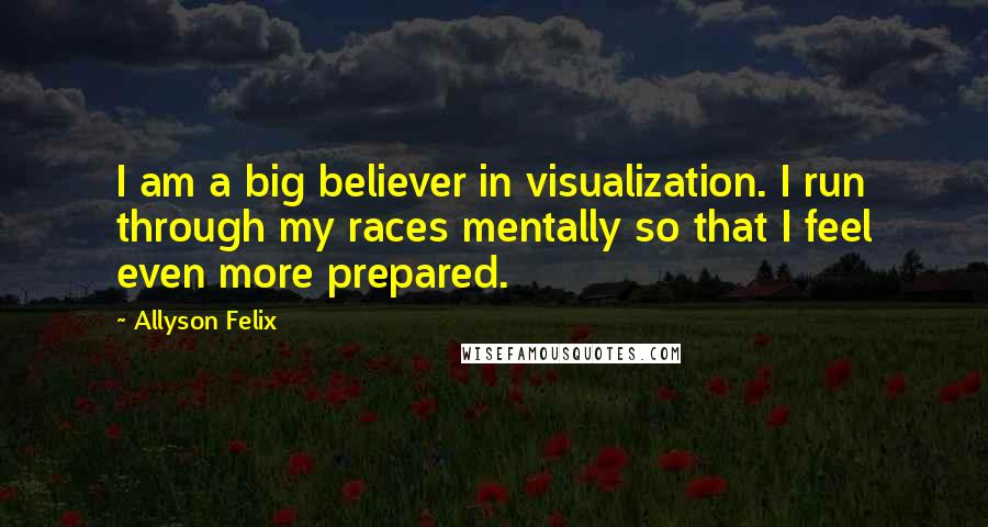 Allyson Felix Quotes: I am a big believer in visualization. I run through my races mentally so that I feel even more prepared.