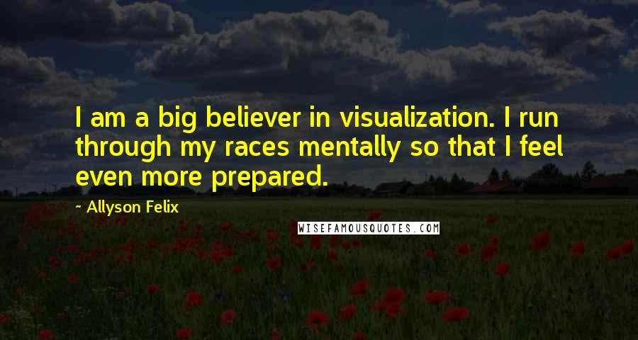 Allyson Felix Quotes: I am a big believer in visualization. I run through my races mentally so that I feel even more prepared.