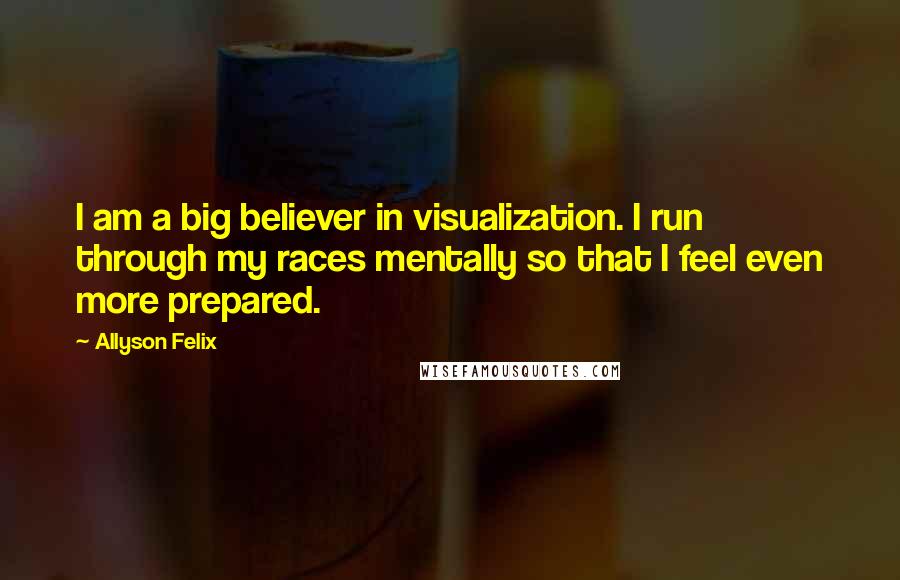 Allyson Felix Quotes: I am a big believer in visualization. I run through my races mentally so that I feel even more prepared.