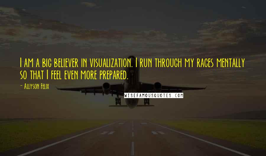 Allyson Felix Quotes: I am a big believer in visualization. I run through my races mentally so that I feel even more prepared.