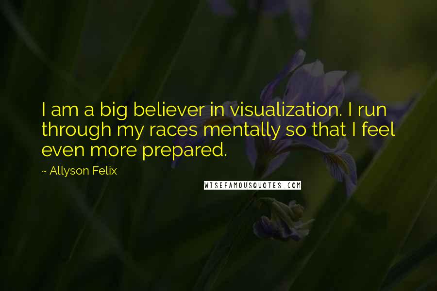 Allyson Felix Quotes: I am a big believer in visualization. I run through my races mentally so that I feel even more prepared.