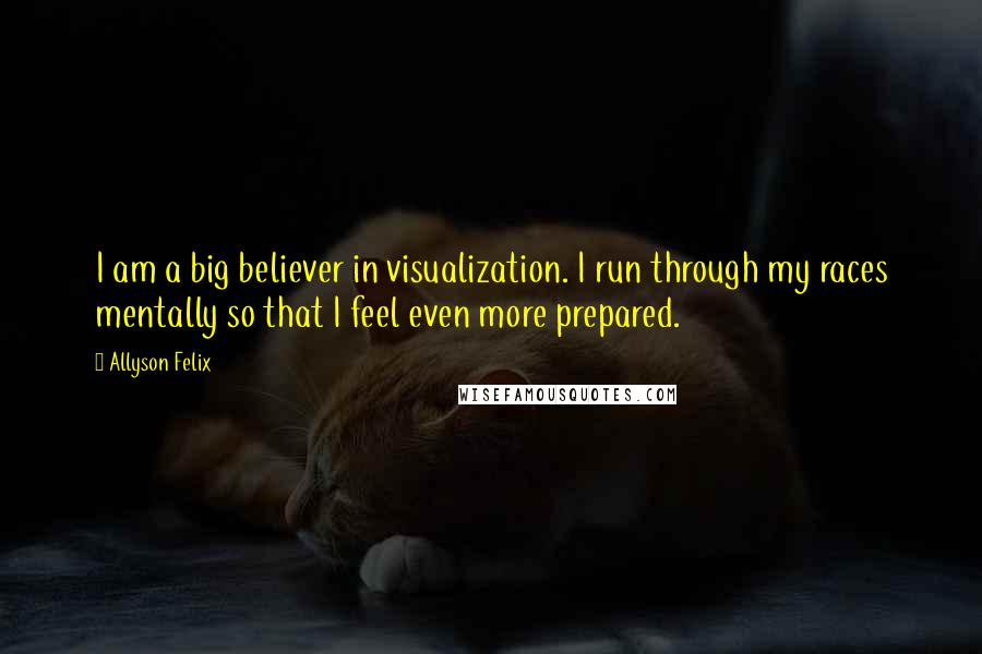 Allyson Felix Quotes: I am a big believer in visualization. I run through my races mentally so that I feel even more prepared.