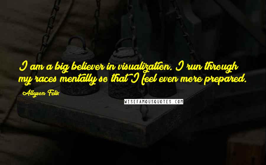 Allyson Felix Quotes: I am a big believer in visualization. I run through my races mentally so that I feel even more prepared.