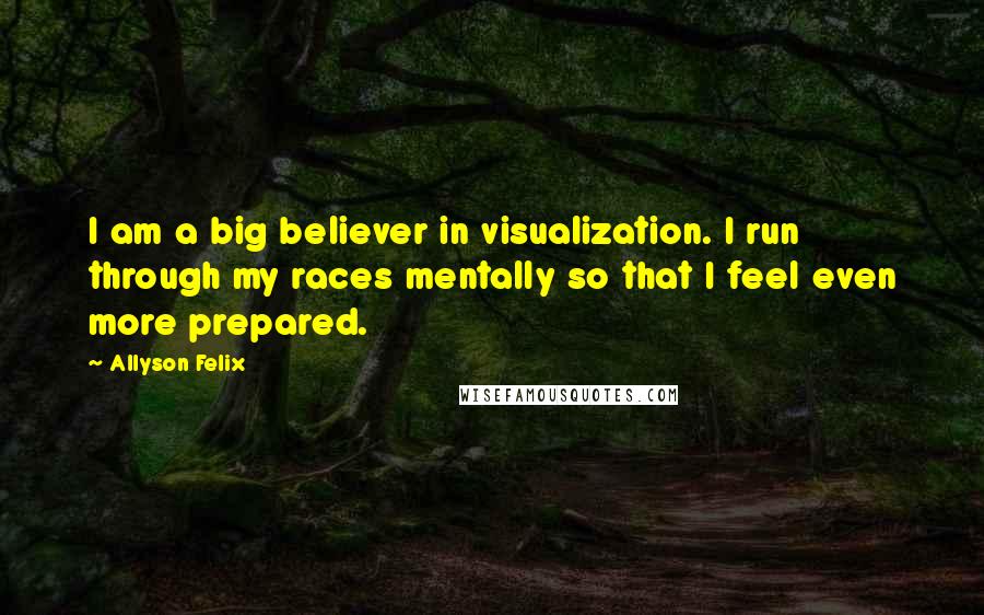 Allyson Felix Quotes: I am a big believer in visualization. I run through my races mentally so that I feel even more prepared.