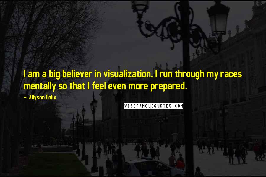 Allyson Felix Quotes: I am a big believer in visualization. I run through my races mentally so that I feel even more prepared.