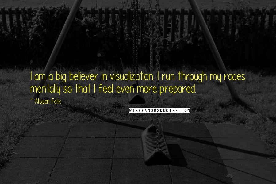 Allyson Felix Quotes: I am a big believer in visualization. I run through my races mentally so that I feel even more prepared.
