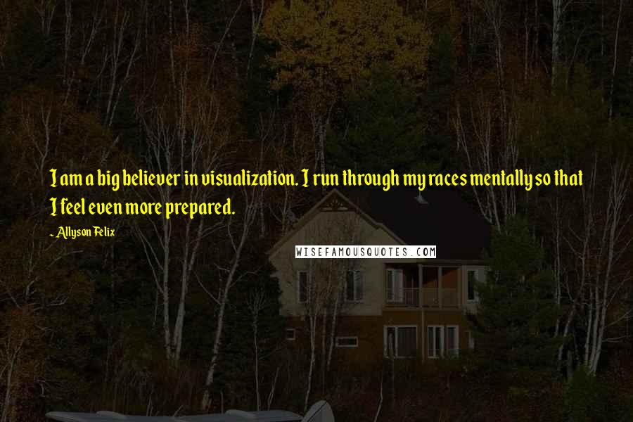 Allyson Felix Quotes: I am a big believer in visualization. I run through my races mentally so that I feel even more prepared.