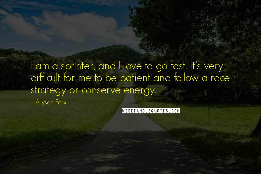 Allyson Felix Quotes: I am a sprinter, and I love to go fast. It's very difficult for me to be patient and follow a race strategy or conserve energy.