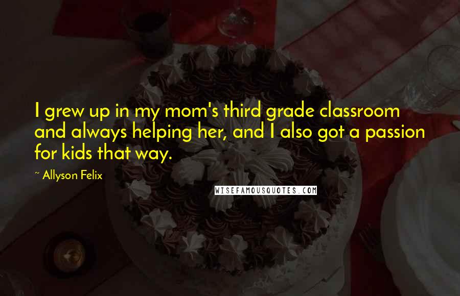 Allyson Felix Quotes: I grew up in my mom's third grade classroom and always helping her, and I also got a passion for kids that way.