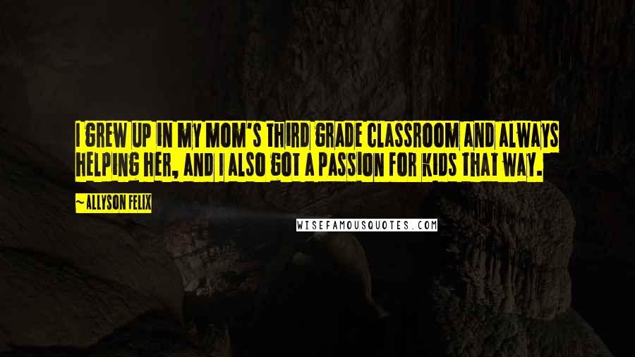 Allyson Felix Quotes: I grew up in my mom's third grade classroom and always helping her, and I also got a passion for kids that way.