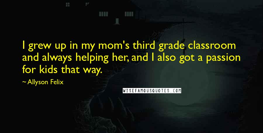 Allyson Felix Quotes: I grew up in my mom's third grade classroom and always helping her, and I also got a passion for kids that way.