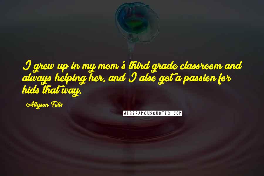 Allyson Felix Quotes: I grew up in my mom's third grade classroom and always helping her, and I also got a passion for kids that way.