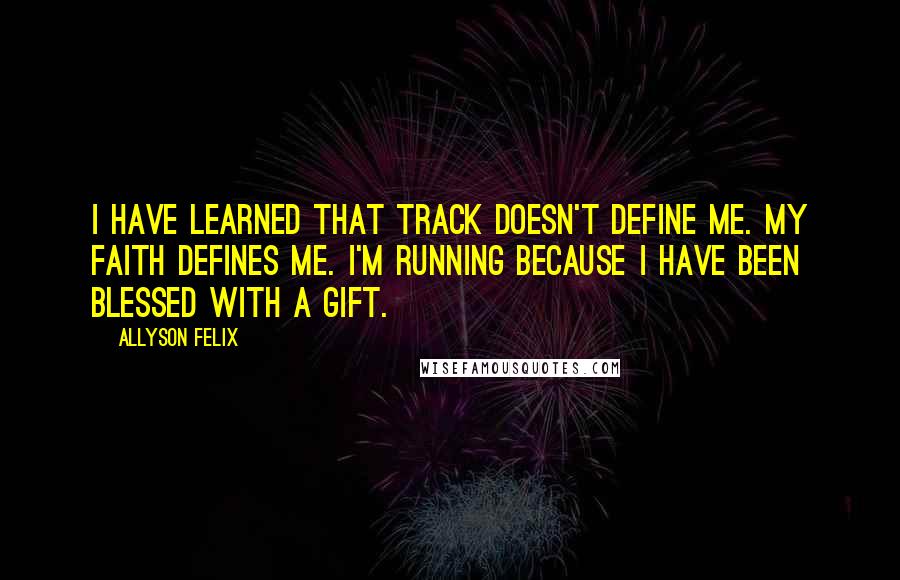 Allyson Felix Quotes: I have learned that track doesn't define me. My faith defines me. I'm running because I have been blessed with a gift.
