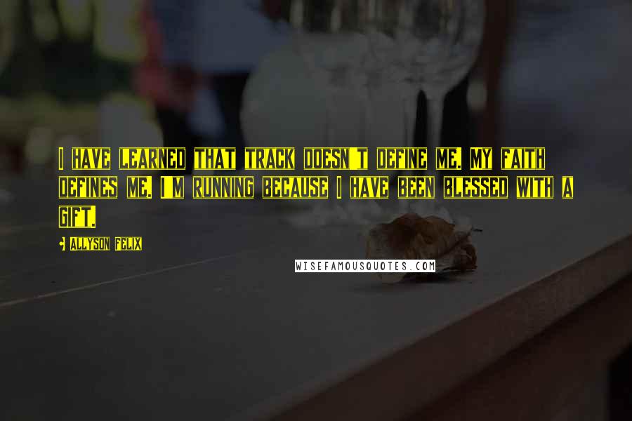 Allyson Felix Quotes: I have learned that track doesn't define me. My faith defines me. I'm running because I have been blessed with a gift.