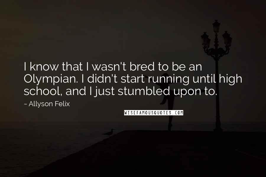 Allyson Felix Quotes: I know that I wasn't bred to be an Olympian. I didn't start running until high school, and I just stumbled upon to.