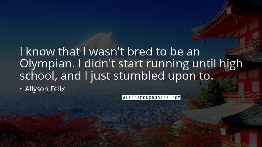 Allyson Felix Quotes: I know that I wasn't bred to be an Olympian. I didn't start running until high school, and I just stumbled upon to.