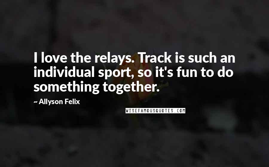 Allyson Felix Quotes: I love the relays. Track is such an individual sport, so it's fun to do something together.