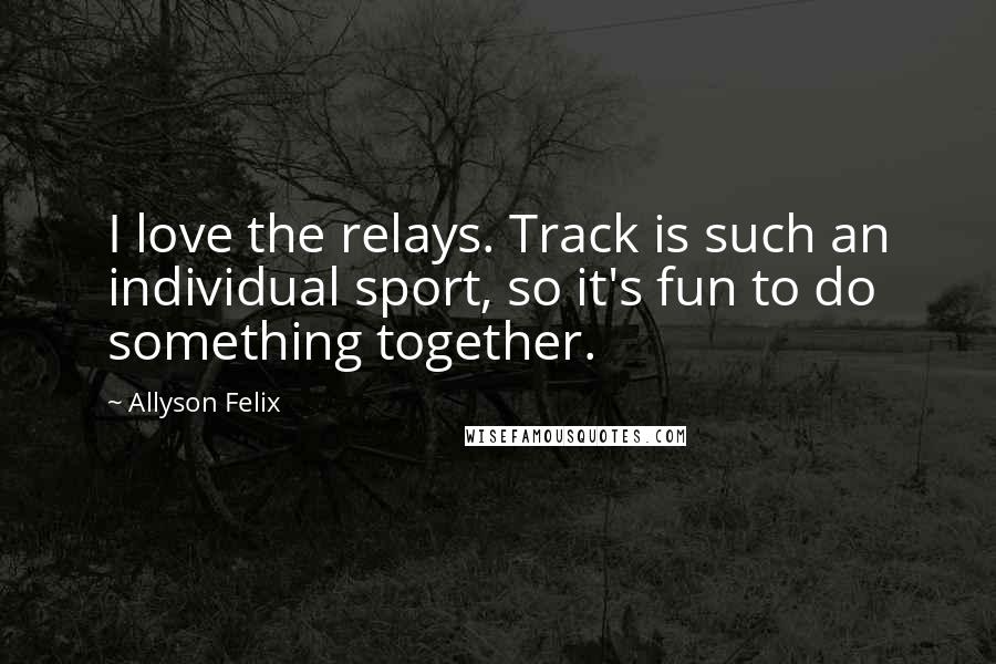 Allyson Felix Quotes: I love the relays. Track is such an individual sport, so it's fun to do something together.