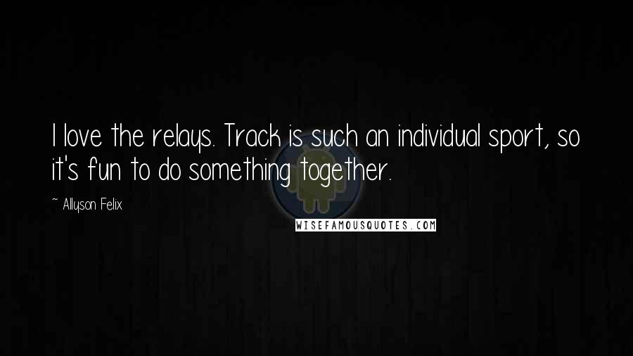 Allyson Felix Quotes: I love the relays. Track is such an individual sport, so it's fun to do something together.