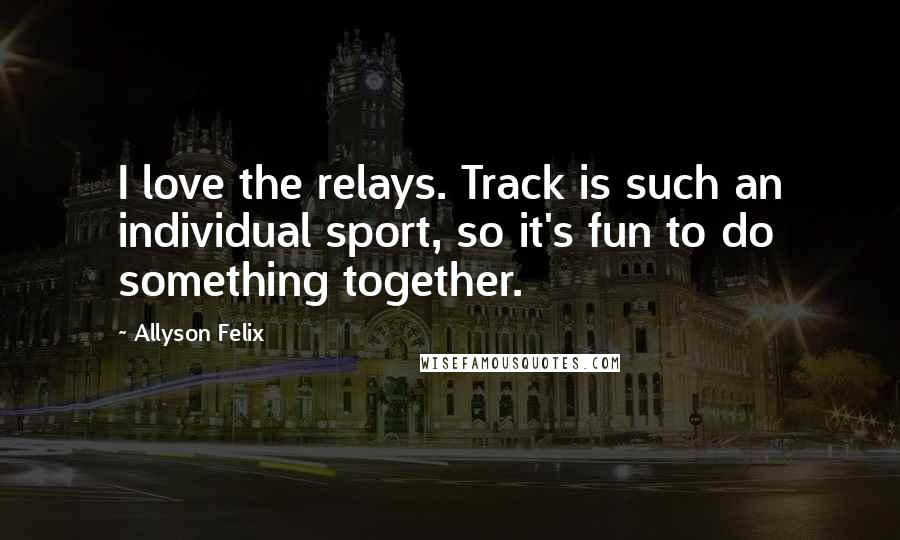 Allyson Felix Quotes: I love the relays. Track is such an individual sport, so it's fun to do something together.