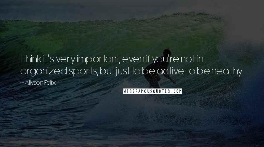 Allyson Felix Quotes: I think it's very important, even if you're not in organized sports, but just to be active, to be healthy.
